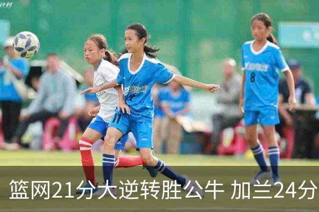 篮网21分大逆转胜公牛 加兰24分骑士险胜猛龙